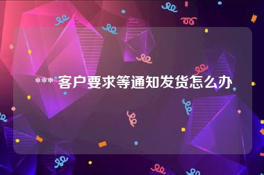  *** 客户要求等通知发货怎么办