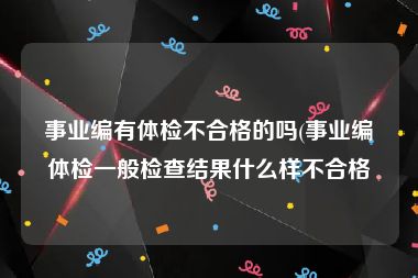 事业编有体检不合格的吗(事业编体检一般检查结果什么样不合格