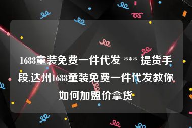 1688童装免费一件代发 *** 提货手段,达州1688童装免费一件代发教你如何加盟价拿货