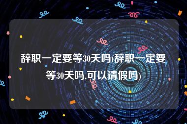 辞职一定要等30天吗(辞职一定要等30天吗,可以请假吗)