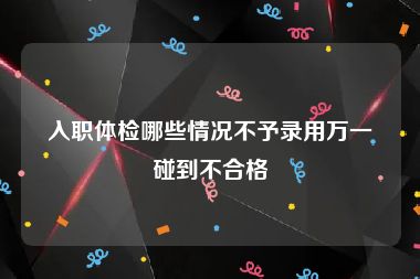 入职体检哪些情况不予录用万一碰到不合格