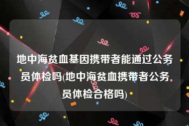 地中海贫血基因携带者能通过公务员体检吗(地中海贫血携带者公务员体检合格吗)