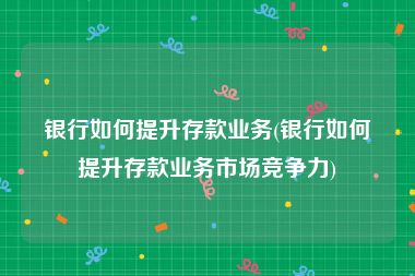 银行如何提升存款业务(银行如何提升存款业务市场竞争力)