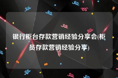 银行柜台存款营销经验分享会(柜员存款营销经验分享)