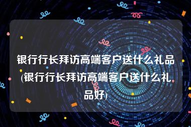 银行行长拜访高端客户送什么礼品(银行行长拜访高端客户送什么礼品好)