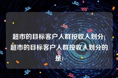 超市的目标客户人群按收入划分(超市的目标客户人群按收入划分的是)