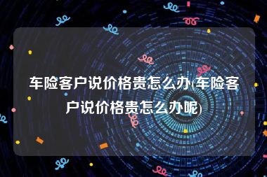 车险客户说价格贵怎么办(车险客户说价格贵怎么办呢)