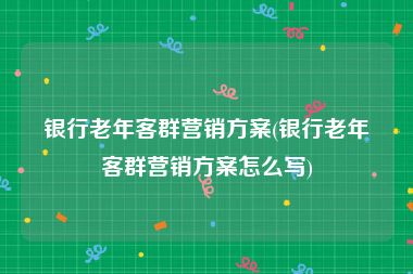 银行老年客群营销方案(银行老年客群营销方案怎么写)