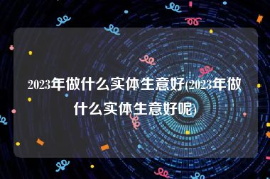 2023年做什么实体生意好(2023年做什么实体生意好呢)