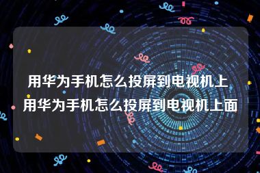 用华为手机怎么投屏到电视机上 用华为手机怎么投屏到电视机上面