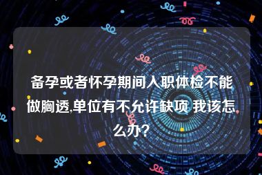 备孕或者怀孕期间入职体检不能做胸透,单位有不允许缺项 我该怎么办？