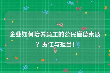 企业如何培养员工的公民道德素质？责任与担当！