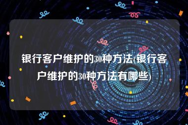 银行客户维护的30种方法(银行客户维护的30种方法有哪些)