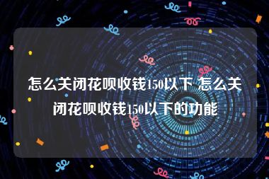 怎么关闭花呗收钱150以下 怎么关闭花呗收钱150以下的功能