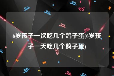 6岁孩子一次吃几个鸽子蛋(6岁孩子一天吃几个鸽子蛋)