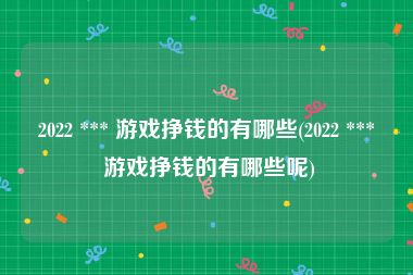 2022 *** 游戏挣钱的有哪些(2022 *** 游戏挣钱的有哪些呢)