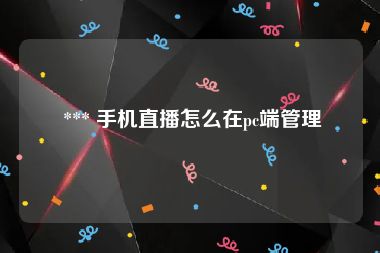  *** 手机直播怎么在pc端管理