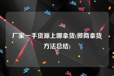 厂家一手货源上哪拿货(微商拿货方法总结)