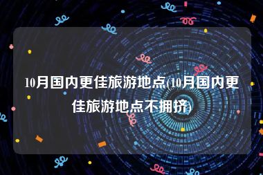 10月国内更佳旅游地点(10月国内更佳旅游地点不拥挤)