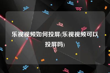 乐视视频如何投屏(乐视视频可以投屏吗)