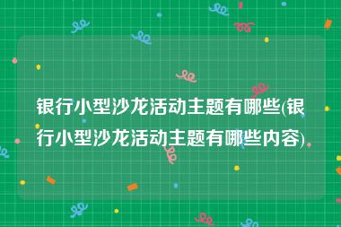 银行小型沙龙活动主题有哪些(银行小型沙龙活动主题有哪些内容)