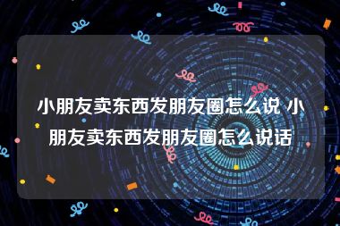 小朋友卖东西发朋友圈怎么说 小朋友卖东西发朋友圈怎么说话