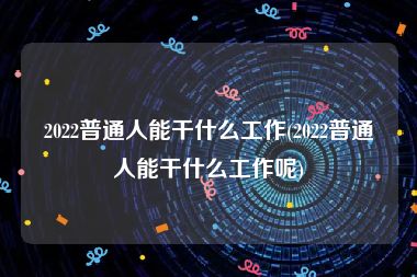 2022普通人能干什么工作(2022普通人能干什么工作呢)