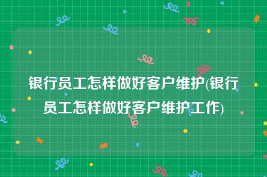 银行员工怎样做好客户维护(银行员工怎样做好客户维护工作)