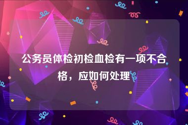 公务员体检初检血检有一项不合格，应如何处理