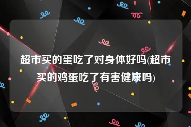 超市买的蛋吃了对身体好吗(超市买的鸡蛋吃了有害健康吗)