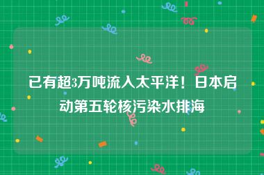 已有超3万吨流入太平洋！日本启动第五轮核污染水排海