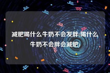 减肥喝什么牛奶不会发胖(喝什么牛奶不会胖会减肥)