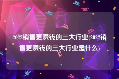 2022销售更赚钱的三大行业(2022销售更赚钱的三大行业是什么)