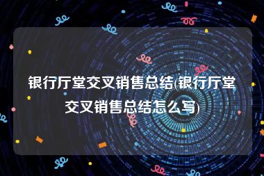 银行厅堂交叉销售总结(银行厅堂交叉销售总结怎么写)