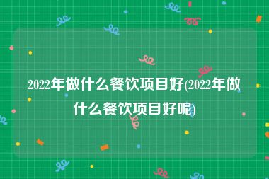 2022年做什么餐饮项目好(2022年做什么餐饮项目好呢)