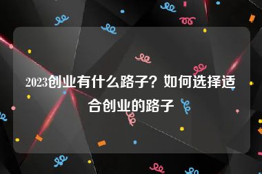 2023创业有什么路子？如何选择适合创业的路子