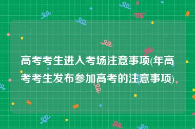 高考考生进入考场注意事项(年高考考生发布参加高考的注意事项)