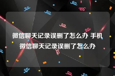 微信聊天记录误删了怎么办 手机微信聊天记录误删了怎么办