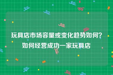 玩具店市场容量或变化趋势如何？如何经营成功一家玩具店