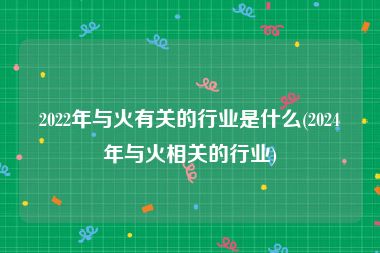 2022年与火有关的行业是什么(2024年与火相关的行业)