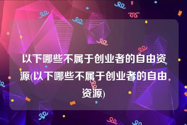 以下哪些不属于创业者的自由资源(以下哪些不属于创业者的自由资源)