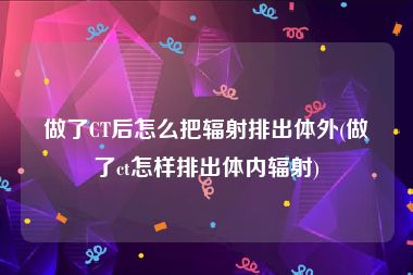 做了CT后怎么把辐射排出体外(做了ct怎样排出体内辐射)