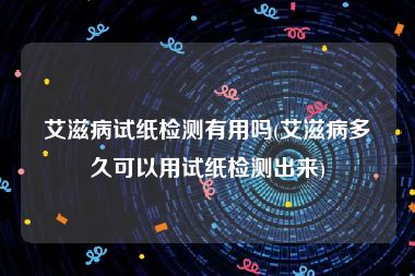 艾滋病试纸检测有用吗(艾滋病多久可以用试纸检测出来)