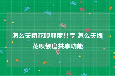 怎么关闭花呗额度共享 怎么关闭花呗额度共享功能