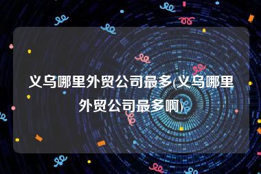 义乌哪里外贸公司最多(义乌哪里外贸公司最多啊)