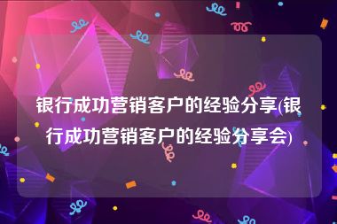 银行成功营销客户的经验分享(银行成功营销客户的经验分享会)