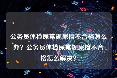 公务员体检尿常规尿检不合格怎么办？公务员体检尿常规尿检不合格怎么解决？