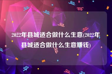 2022年县城适合做什么生意(2022年县城适合做什么生意赚钱)