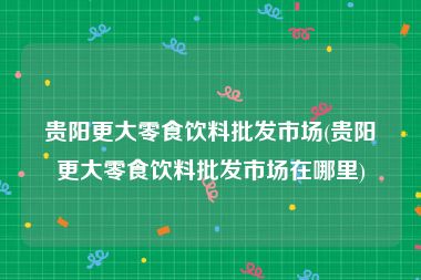 贵阳更大零食饮料批发市场(贵阳更大零食饮料批发市场在哪里)