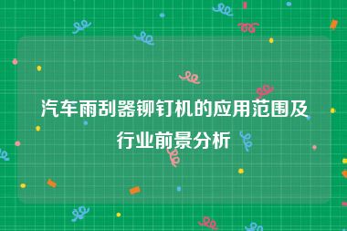 汽车雨刮器铆钉机的应用范围及行业前景分析